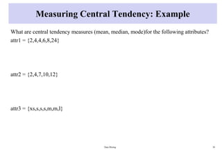 Measuring Central Tendency: Example
What are central tendency measures (mean, median, mode)for the following attributes?
attr1 = {2,4,4,6,8,24}
attr2 = {2,4,7,10,12}
attr3 = {xs,s,s,s,m,m,l}
Data Mining 30
 