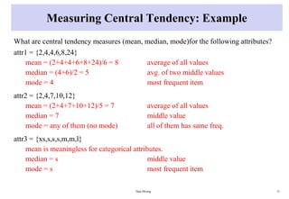 Measuring Central Tendency: Example
What are central tendency measures (mean, median, mode)for the following attributes?
attr1 = {2,4,4,6,8,24}
mean = (2+4+4+6+8+24)/6 = 8 average of all values
median = (4+6)/2 = 5 avg. of two middle values
mode = 4 most frequent item
attr2 = {2,4,7,10,12}
mean = (2+4+7+10+12)/5 = 7 average of all values
median = 7 middle value
mode = any of them (no mode) all of them has same freq.
attr3 = {xs,s,s,s,m,m,l}
mean is meaningless for categorical attributes.
median = s middle value
mode = s most frequent item
Data Mining 31
 