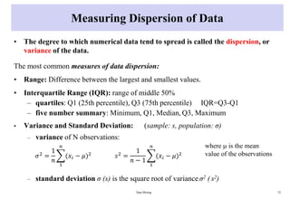 Measuring Dispersion of Data
• The degree to which numerical data tend to spread is called the dispersion, or
variance of the data.
The most common measures of data dispersion:
• Range: Difference between the largest and smallest values.
• Interquartile Range (IQR): range of middle 50%
– quartiles: Q1 (25th percentile), Q3 (75th percentile) IQR=Q3-Q1
– five number summary: Minimum, Q1, Median, Q3, Maximum
• Variance and Standard Deviation: (sample: s, population: σ)
– variance of N observations:
– standard deviation σ (s) is the square root of variance σ2 ( s2)
Data Mining 32
𝜎2
=
1
𝑛
෍
1
𝑛
(𝑥𝑖 − 𝜇)2
𝑠2
=
1
𝑛 − 1
෍
1
𝑛
(𝑥𝑖 − 𝜇)2
where  is the mean
value of the observations
 