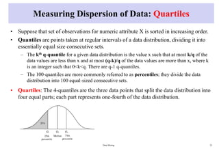 Measuring Dispersion of Data: Quartiles
• Suppose that set of observations for numeric attribute X is sorted in increasing order.
• Quantiles are points taken at regular intervals of a data distribution, dividing it into
essentially equal size consecutive sets.
– The kth q-quantile for a given data distribution is the value x such that at most k/q of the
data values are less than x and at most (q-k)/q of the data values are more than x, where k
is an integer such that 0<k<q. There are q-1 q-quantiles.
– The 100-quantiles are more commonly referred to as percentiles; they divide the data
distribution into 100 equal-sized consecutive sets.
• Quartiles: The 4-quantiles are the three data points that split the data distribution into
four equal parts; each part represents one-fourth of the data distribution.
Data Mining 33
 