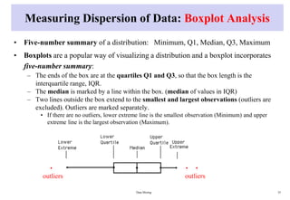 Measuring Dispersion of Data: Boxplot Analysis
• Five-number summary of a distribution: Minimum, Q1, Median, Q3, Maximum
• Boxplots are a popular way of visualizing a distribution and a boxplot incorporates
five-number summary:
– The ends of the box are at the quartiles Q1 and Q3, so that the box length is the
interquartile range, IQR.
– The median is marked by a line within the box. (median of values in IQR)
– Two lines outside the box extend to the smallest and largest observations (outliers are
excluded). Outliers are marked separately.
• If there are no outliers, lower extreme line is the smallest observation (Minimum) and upper
extreme line is the largest observation (Maximum).
Data Mining 35
. .
outliers
.
outliers
 