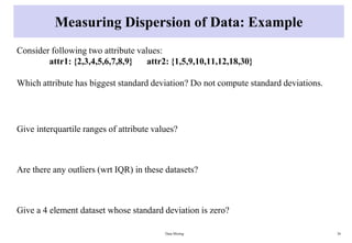 Measuring Dispersion of Data: Example
Consider following two attribute values:
attr1: {2,3,4,5,6,7,8,9} attr2: {1,5,9,10,11,12,18,30}
Which attribute has biggest standard deviation? Do not compute standard deviations.
Give interquartile ranges of attribute values?
Are there any outliers (wrt IQR) in these datasets?
Give a 4 element dataset whose standard deviation is zero?
Data Mining 36
 