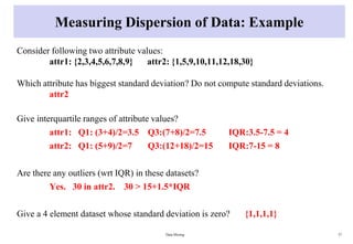 Measuring Dispersion of Data: Example
Consider following two attribute values:
attr1: {2,3,4,5,6,7,8,9} attr2: {1,5,9,10,11,12,18,30}
Which attribute has biggest standard deviation? Do not compute standard deviations.
attr2
Give interquartile ranges of attribute values?
attr1: Q1: (3+4)/2=3.5 Q3:(7+8)/2=7.5 IQR:3.5-7.5 = 4
attr2: Q1: (5+9)/2=7 Q3:(12+18)/2=15 IQR:7-15 = 8
Are there any outliers (wrt IQR) in these datasets?
Yes. 30 in attr2. 30 > 15+1.5*IQR
Give a 4 element dataset whose standard deviation is zero? {1,1,1,1}
Data Mining 37
 