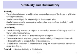 Similarity and Dissimilarity
Similarity
• The similarity between two objects is a numerical measure of the degree to which the
two objects are alike.
• Similarities are higher for pairs of objects that are more alike.
• Similarities are usually non-negative and are often between 0 (no similarity) and 1
(complete similarity).
Dissimilarity
• The dissimilarity between two objects is a numerical measure of the degree to which
the two objects are different.
• Dissimilarities are lower for more similar pairs of objects.
• The term distance is used as a synonym for dissimilarity, although the distance is
often used to refer to a special class of dissimilarities.
• Dissimilarities sometimes fall in the interval [0,1], but it is also common for them to
range from 0 to ∞.
Proximity refers to a similarity or dissimilarity
Data Mining 53
 