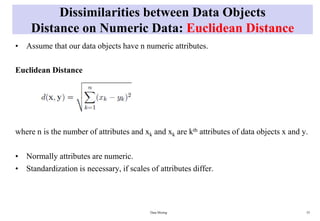 Dissimilarities between Data Objects
Distance on Numeric Data: Euclidean Distance
• Assume that our data objects have n numeric attributes.
Euclidean Distance
where n is the number of attributes and xk and xk are kth attributes of data objects x and y.
• Normally attributes are numeric.
• Standardization is necessary, if scales of attributes differ.
Data Mining 55
 