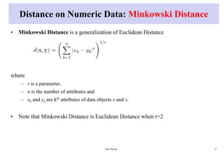 Distance on Numeric Data: Minkowski Distance
• Minkowski Distance is a generalization of Euclidean Distance
where
– r is a parameter,
– n is the number of attributes and
– xk and yk are kth attributes of data objects x and x.
• Note that Minkowski Distance is Euclidean Distance when r=2
Data Mining 57
 