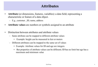 Attributes
• Attribute (or dimensions, features, variables): a data field, representing a
characteristic or feature of a data object.
– E.g., customer _ID, name, address
• Attribute values are numbers or symbols assigned to an attribute
• Distinction between attributes and attribute values
– Same attribute can be mapped to different attribute values
• Example: height can be measured in feet or meters
– Different attributes can be mapped to the same set of values
• Example: Attribute values for ID and age are integers
• But properties of attribute values can be different; ID has no limit but age has a
maximum and minimum value
Data Mining 6
 