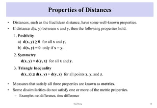 Properties of Distances
• Distances, such as the Euclidean distance, have some well-known properties.
• If distance d(x, y) between x and y, then the following properties hold.
1. Positivity
a) d(x, y) ≥ 0 for all x and y,
b) d(x, y) = 0 only if x = y.
2. Symmetry
d(x, y) = d(y, x) for all x and y.
3. Triangle Inequality
d(x, z) ≤ d(x, y) + d(y, z) for all points x, y, and z.
• Measures that satisfy all three properties are known as metrics.
• Some dissimilarities do not satisfy one or more of the metric properties.
– Examples: set difference, time difference
Data Mining 60
 