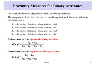 Proximity Measures for Binary Attributes
• Let x and y be two data objects that consist of n binary attributes.
• The comparison of two such objects, i.e., two binary vectors, leads to the following
four frequencies:
f00 = the number of attributes where x is 0 and y is 0
f01 = the number of attributes where x is 0 and y is 1
f10 = the number of attributes where x is 1 and y is 0
f11 = the number of attributes where x is 1 and y is 1
• Distance measure for symmetric binary variables:
• Distance measure for asymmetric binary variables:
Data Mining 62
𝐝 𝐱, 𝐲 =
𝐟𝟎𝟏 + 𝐟𝟏𝟎
𝐟𝟎𝟎 + 𝐟𝟎𝟏 + 𝐟𝟏𝟎 + 𝐟𝟏𝟏
𝐝 𝐱, 𝐲 =
𝐟𝟎𝟏 + 𝐟𝟏𝟎
𝐟𝟎𝟏 + 𝐟𝟏𝟎 + 𝐟𝟏𝟏
 