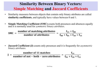 Similarity Between Binary Vectors:
Simple Matching and Jaccard Coefficients
• Similarity measures between objects that contain only binary attributes are called
similarity coefficients, and typically have values between 0 and 1.
• Simple Matching Coefficient (SMC) counts both presences and absences equally
and it is normally used for symmetric binary attributes.
• Jaccard Coefficient (J) counts only presences and it is frequently for asymmetric
binary attributes.
Data Mining 63
𝐒𝐌𝐂 =
𝐧𝐮𝐦𝐛𝐞𝐫 𝐨𝐟 𝐦𝐚𝐭𝐜𝐡𝐢𝐧𝐠 𝐚𝐭𝐭𝐫𝐢𝐛𝐮𝐭𝐞𝐬
𝐧𝐮𝐦𝐛𝐞𝐫 𝐨𝐟 𝐚𝐭𝐭𝐫𝐢𝐛𝐮𝐭𝐞𝐬
=
𝐟𝟏𝟏 + 𝐟𝟎𝟎
𝐟𝟎𝟎 + 𝐟𝟎𝟏 + 𝐟𝟏𝟎 + 𝐟𝟏𝟏
𝐉 =
𝐧𝐮𝐦𝐛𝐞𝐫 𝐨𝐟 𝟏𝟏 𝐦𝐚𝐭𝐜𝐡𝐞𝐬
𝐧𝐮𝐦𝐛𝐞𝐫 𝐨𝐟 𝐧𝐨𝐭 − 𝐛𝐨𝐭𝐡 − 𝐳𝐞𝐫𝐨 𝐚𝐭𝐭𝐫𝐢𝐛𝐮𝐭𝐞𝐬
=
𝐟𝟏𝟏
𝐟𝟎𝟏 + 𝐟𝟏𝟎 + 𝐟𝟏𝟏
 
