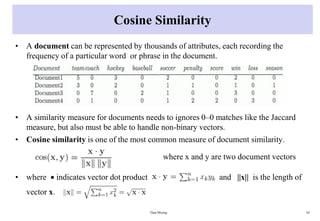 Cosine Similarity
• A document can be represented by thousands of attributes, each recording the
frequency of a particular word or phrase in the document.
• A similarity measure for documents needs to ignores 0–0 matches like the Jaccard
measure, but also must be able to handle non-binary vectors.
• Cosine similarity is one of the most common measure of document similarity.
where x and y are two document vectors
• where  indicates vector dot product and ||x|| is the length of
vector x.
Data Mining 65
 