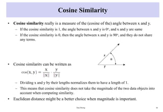 Cosine Similarity
• Cosine similarity really is a measure of the (cosine of the) angle between x and y.
– If the cosine similarity is 1, the angle between x and y is 0o, and x and y are same
– If the cosine similarity is 0, then the angle between x and y is 90o, and they do not share
any terms.
• Cosine similarity can be written as
– Dividing x and y by their lengths normalizes them to have a length of 1.
– This means that cosine similarity does not take the magnitude of the two data objects into
account when computing similarity.
• Euclidean distance might be a better choice when magnitude is important.
Data Mining 66
 
