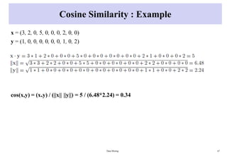 Cosine Similarity : Example
x = (3, 2, 0, 5, 0, 0, 0, 2, 0, 0)
y = (1, 0, 0, 0, 0, 0, 0, 1, 0, 2)
cos(x,y) = (x.y) / (||x|| ||y||) = 5 / (6.48*2.24) = 0.34
Data Mining 67
 