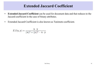 Extended Jaccard Coefficient
• Extended Jaccard Coefficient can be used for document data and that reduces to the
Jaccard coefficient in the case of binary attributes.
• Extended Jaccard Coefficient is also known as Tanimoto coefficient.
Data Mining 68
 