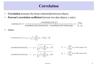 Correlation
• Correlation measures the linear relationship between objects
• Pearson's correlation coefficient between two data objects, x and y:
• where
Data Mining 69
 