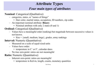 Attribute Types
Four main types of attributes
Nominal: Categorical (Qualitative)
– categories, states, or “names of things”
• Hair color, marital status, occupation, ID numbers, zip codes
– An important nominal attribute: Binary
• Nominal attribute with only 2 states (0 and 1)
Ordinal: Categorical (Qualitative)
– Values have a meaningful order (ranking) but magnitude between successive values is
not known.
• Size = {small, medium, large}, grades, army rankings
Interval: Numeric (Quantitative)
– Measured on a scale of equal-sized units
– Values have order:
• temperature in C˚ or F˚, calendar dates
– No true zero-point: ratios are not meaningful
Ratio: Numeric (Quantitative)
– Inherent zero-point: ratios are meaningful
• temperature in Kelvin, length, counts, monetary quantities
Data Mining 7
 