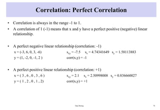 Correlation: Perfect Correlation
• Correlation is always in the range -1 to 1.
• A correlation of 1 (-1) means that x and y have a perfect positive (negative) linear
relationship.
• A perfect negative linear relationship (correlation: -1)
x = (-3, 6, 0, 3, -6) sxy = -7.5 sx = 4.74341649 sy = 1.58113883
y = (1, -2, 0, -1, 2 ) corr(x,y) = -1
• A perfect positive linear relationship (correlation: +1)
x = ( 3 , 6 , 0 , 3 , 6 ) sxy = 2.1 sx = 2.50998008 sy = 0.836660027
y = ( 1 , 2 , 0 , 1 , 2) corr(x,y) = +1
Data Mining 70
 