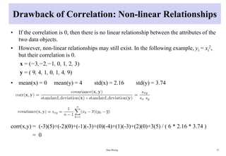 Drawback of Correlation: Non-linear Relationships
• If the correlation is 0, then there is no linear relationship between the attributes of the
two data objects.
• However, non-linear relationships may still exist. In the following example, yi = xi
2,
but their correlation is 0.
x = (−3,−2,−1, 0, 1, 2, 3)
y = ( 9, 4, 1, 0, 1, 4, 9)
• mean(x) = 0 mean(y) = 4 std(x) = 2.16 std(y) = 3.74
corr(x,y) = (-3)(5)+(-2)(0)+(-1)(-3)+(0)(-4)+(1)(-3)+(2)(0)+3(5) / ( 6 * 2.16 * 3.74 )
= 0
Data Mining 72
 