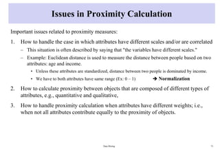 Issues in Proximity Calculation
Important issues related to proximity measures:
1. How to handle the case in which attributes have different scales and/or are correlated
– This situation is often described by saying that "the variables have different scales."
– Example: Euclidean distance is used to measure the distance between people based on two
attributes: age and income.
• Unless these attributes are standardized, distance between two people is dominated by income.
• We have to both attributes have same range (Ex: 0 – 1)  Normalization
2. How to calculate proximity between objects that are composed of different types of
attributes, e.g., quantitative and qualitative,
3. How to handle proximity calculation when attributes have different weights; i.e.,
when not all attributes contribute equally to the proximity of objects.
Data Mining 73
 
