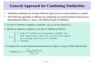 General Approach for Combining Similarities
• Sometimes attributes are of many different types, but an overall similarity is needed.
• The following algorithm is effective for computing an overall similarity between two
heterogeneous objects, x and y, with different types of attributes.
1: For the kth attribute, compute a similarity, sk(x,y), in the range [0,1].
2: Define an indicator variable, δk, for the kth attribute as follows:
3: Compute the overall similarity between the two objects using the following formula:
Data Mining 74
 