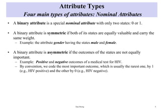 Attribute Types
Four main types of attributes: Nominal Attributes
• A binary attribute is a special nominal attribute with only two states: 0 or 1.
• A binary attribute is symmetric if both of its states are equally valuable and carry the
same weight.
– Example: the attribute gender having the states male and female.
• A binary attribute is asymmetric if the outcomes of the states are not equally
important.
– Example: Positive and negative outcomes of a medical test for HIV.
– By convention, we code the most important outcome, which is usually the rarest one, by 1
(e.g., HIV positive) and the other by 0 (e.g., HIV negative).
Data Mining 9
 