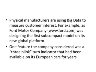 • Physical manufacturers are using Big Data to
measure customer interest. For example, as
Ford Motor Company (www.ford.com) was
designing the first subcompact model on its
new global platform
• One feature the company considered was a
“three blink” turn indicator that had been
available on its European cars for years.
 
