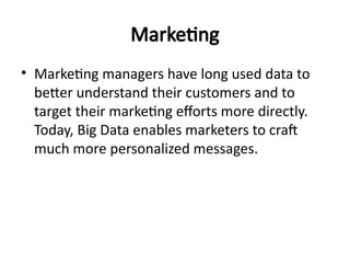 Marketing
• Marketing managers have long used data to
better understand their customers and to
target their marketing efforts more directly.
Today, Big Data enables marketers to craft
much more personalized messages.
 
