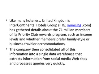 • Like many hoteliers, United Kingdom’s
InterContinental Hotels Group (IHG; www.ihg .com)
has gathered details about the 71 million members
of its Priority Club rewards program, such as income
levels and whether members prefer family-style or
business-traveler accommodations.
• The company then consolidated all of this
information into a single data warehouse that
extracts information from social media Web sites
and processes queries very quickly.
 