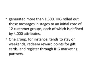 • generated more than 1,500. IHG rolled out
these messages in stages to an initial core of
12 customer groups, each of which is defined
by 4,000 attributes.
• One group, for instance, tends to stay on
weekends, redeem reward points for gift
cards, and register through IHG marketing
partners.
 