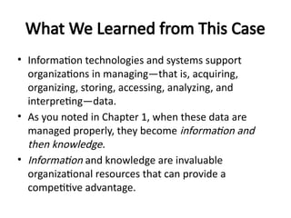 What We Learned from This Case
• Information technologies and systems support
organizations in managing—that is, acquiring,
organizing, storing, accessing, analyzing, and
interpreting—data.
• As you noted in Chapter 1, when these data are
managed properly, they become information and
then knowledge.
• Information and knowledge are invaluable
organizational resources that can provide a
competitive advantage.
 