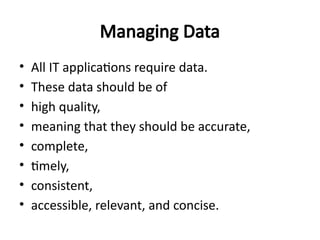 Managing Data
• All IT applications require data.
• These data should be of
• high quality,
• meaning that they should be accurate,
• complete,
• timely,
• consistent,
• accessible, relevant, and concise.
 