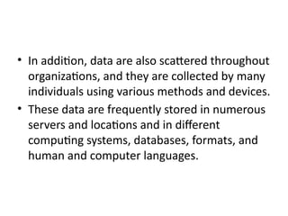 • In addition, data are also scattered throughout
organizations, and they are collected by many
individuals using various methods and devices.
• These data are frequently stored in numerous
servers and locations and in different
computing systems, databases, formats, and
human and computer languages.
 