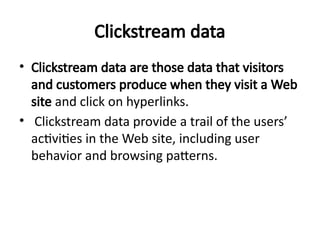 Clickstream data
• Clickstream data are those data that visitors
and customers produce when they visit a Web
site and click on hyperlinks.
• Clickstream data provide a trail of the users’
activities in the Web site, including user
behavior and browsing patterns.
 