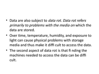 • Data are also subject to data rot. Data rot refers
primarily to problems with the media on which the
data are stored.
• Over time, temperature, humidity, and exposure to
light can cause physical problems with storage
media and thus make it diffi cult to access the data.
• The second aspect of data rot is that fi nding the
machines needed to access the data can be diffi
cult.
 