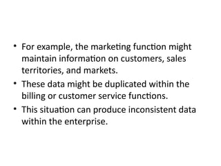 • For example, the marketing function might
maintain information on customers, sales
territories, and markets.
• These data might be duplicated within the
billing or customer service functions.
• This situation can produce inconsistent data
within the enterprise.
 