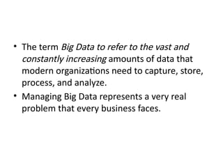 • The term Big Data to refer to the vast and
constantly increasing amounts of data that
modern organizations need to capture, store,
process, and analyze.
• Managing Big Data represents a very real
problem that every business faces.
 
