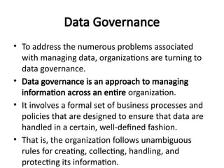 Data Governance
• To address the numerous problems associated
with managing data, organizations are turning to
data governance.
• Data governance is an approach to managing
information across an entire organization.
• It involves a formal set of business processes and
policies that are designed to ensure that data are
handled in a certain, well-defined fashion.
• That is, the organization follows unambiguous
rules for creating, collecting, handling, and
protecting its information.
 