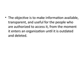 • The objective is to make information available,
transparent, and useful for the people who
are authorized to access it, from the moment
it enters an organization until it is outdated
and deleted.
 