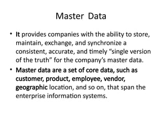 Master Data
• It provides companies with the ability to store,
maintain, exchange, and synchronize a
consistent, accurate, and timely “single version
of the truth” for the company’s master data.
• Master data are a set of core data, such as
customer, product, employee, vendor,
geographic location, and so on, that span the
enterprise information systems.
 