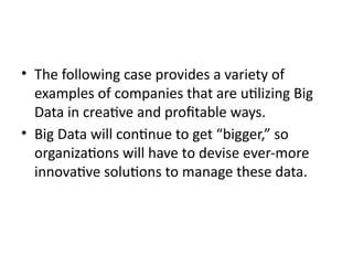 • The following case provides a variety of
examples of companies that are utilizing Big
Data in creative and profitable ways.
• Big Data will continue to get “bigger,” so
organizations will have to devise ever-more
innovative solutions to manage these data.
 