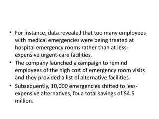 • For instance, data revealed that too many employees
with medical emergencies were being treated at
hospital emergency rooms rather than at less-
expensive urgent-care facilities.
• The company launched a campaign to remind
employees of the high cost of emergency room visits
and they provided a list of alternative facilities.
• Subsequently, 10,000 emergencies shifted to less-
expensive alternatives, for a total savings of $4.5
million.
 