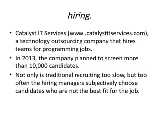 hiring.
• Catalyst IT Services (www .catalystitservices.com),
a technology outsourcing company that hires
teams for programming jobs.
• In 2013, the company planned to screen more
than 10,000 candidates.
• Not only is traditional recruiting too slow, but too
often the hiring managers subjectively choose
candidates who are not the best fit for the job.
 