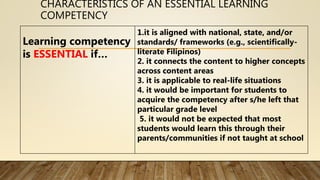 CHARACTERISTICS OF AN ESSENTIAL LEARNING
COMPETENCY
Learning competency
is ESSENTIAL if…
1.it is aligned with national, state, and/or
standards/ frameworks (e.g., scientifically-
literate Filipinos)
2. it connects the content to higher concepts
across content areas
3. it is applicable to real-life situations
4. it would be important for students to
acquire the competency after s/he left that
particular grade level
5. it would not be expected that most
students would learn this through their
parents/communities if not taught at school
 