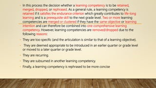 • In this process the decision whether a learning competency is to be retained,
merged, dropped, or rephrased. As a general rule, a learning competency is
retained if it satisfies the endurance criterion which greatly contributes to life-long
learning and is a prerequisite skill to the next grade level. Two or more learning
competencies are merged or clustered if they have the same objective or learning
intention and can therefore be combined into one comprehensive learning
competency. However, learning competencies are removed/dropped due to the
following reasons:
• They are too specific (and the articulation is similar to that of a learning objective).
• They are deemed appropriate to be introduced in an earlier quarter or grade level
or moved to a later quarter or grade level.
• They are recurring.
• They are subsumed in another learning competency.
• Finally, a learning competency is rephrased to be more concise
 