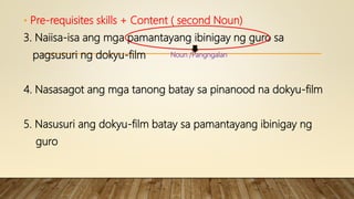 • Pre-requisites skills + Content ( second Noun)
3. Naiisa-isa ang mga pamantayang ibinigay ng guro sa
pagsusuri ng dokyu-film
4. Nasasagot ang mga tanong batay sa pinanood na dokyu-film
5. Nasusuri ang dokyu-film batay sa pamantayang ibinigay ng
guro
Noun /Pangngalan
 