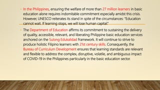 • In the Philippines, ensuring the welfare of more than 27 million learners in basic
education alone requires indomitable commitment especially amidst this crisis.
However, UNESCO reiterates its stand in spite of the circumstances: “Education
cannot wait. If learning stops, we will lose human capital.”
• The Department of Education affirms its commitment to sustaining the delivery
of quality, accessible, relevant, and liberating Philippine basic education services
anchored on the Sulong Edukalidad framework. It will continue to strive to
produce holistic Filipino learners with 21st century skills. Consequently, the
Bureau of Curriculum Development ensures that learning standards are relevant
and flexible to address the complex, disruptive, volatile, and ambiguous impact
of COVID-19 in the Philippines particularly in the basic education sector.
 