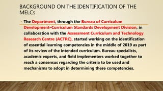 BACKGROUND ON THE IDENTIFICATION OF THE
MELCS
• The Department, through the Bureau of Curriculum
Development–Curriculum Standards Development Division, in
collaboration with the Assessment Curriculum and Technology
Research Centre (ACTRC), started working on the identification
of essential learning competencies in the middle of 2019 as part
of its review of the intended curriculum. Bureau specialists,
academic experts, and field implementers worked together to
reach a consensus regarding the criteria to be used and
mechanisms to adopt in determining these competencies.
 