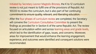 • Initiated by Secretary Leonor Magtolis-Briones, the K to 12 curriculum
review is not just meant to fulfill one of the provisions of Republic Act
105333 to review the curriculum, but is also part of her continuing
commitment to ensure quality, relevant, and liberating education.
• After the four phases of curriculum review are completed, the Secretary
will convene the Curriculum Consultative Committee to present the
findings as provided for in Section 6 of the same Republic Act. The review
focused on articulation within and across learning areas and grade levels,
which led to the identification of gaps, issues, and concerns. Moreover,
areas for improvement that would enhance the learning engagement,
experience, and outcomes were identified and consequent solutions were
recommended.
 