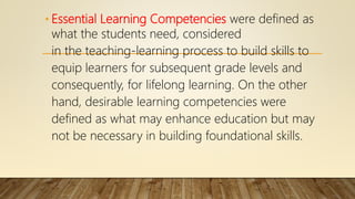 • Essential Learning Competencies were defined as
what the students need, considered
in the teaching-learning process to build skills to
equip learners for subsequent grade levels and
consequently, for lifelong learning. On the other
hand, desirable learning competencies were
defined as what may enhance education but may
not be necessary in building foundational skills.
 