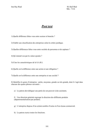 Ista Hay Riad                                                               M. Rafi Med
                                                                            Mle : 7116




                                          Post test


1) Quelle différence faîtes vous entre secteur et branche ?


2) Etablir une classification des entreprises selon le critère juridique.


3) Quelles différences faîtes vous entre sociétés de personnes et de capitaux ?


4) Qu’entend t-on par la valeur ajoutée ?


5) Cites les caractéristiques de la S.A.R.L


6) Quelle est la différence entre une action et une obligation ?


7) Quelle est la différence entre une entreprise et une société ?


8) Identifiez le genre d’entreprise : petite, moyenne, grande ou très grande, dont il s’agit dans
chacune des quatre phrases suivantes :


   e) Le patron doit déléguer une partie de son pouvoir à des assistants.


   f) Une direction générale regroupe la direction des différents produits
   (départementalisation par produit).


   g) L’entreprise dispose d’un certain nombre d’usine et d’un réseau commercial.


   h) Le patron exerce toutes les fonctions.




                                                101
 